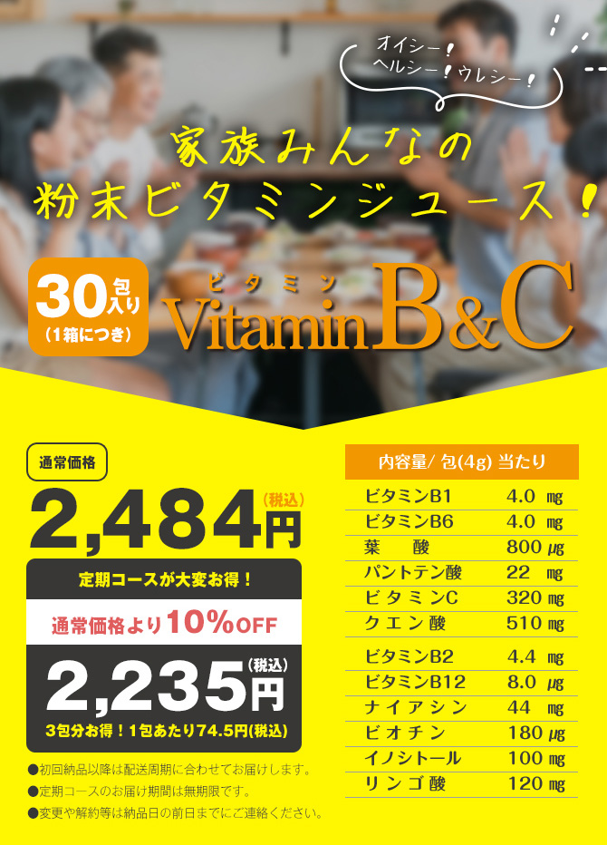 家族みんなの粉末ビタミンジュース！ビタミンB&C　30包入り（1箱につき）　通常価格2,484円（税込）が定期コースだと大変お得！通常価格より10％OFFの2,235円（税込）3包分お得！1包あたり74.5円（税込）　・初回納品以降は配送周期に合わせてお届けします。　・定期コースのお届け期間は無期限です。　・変更や解約等は納品日の前日までにご連絡ください。